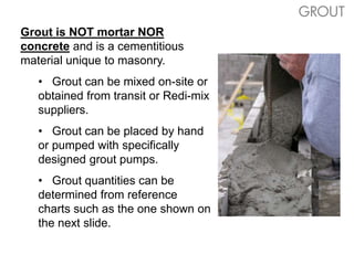 Grout is NOT mortar NOR
concrete and is a cementitious
material unique to masonry.
• Grout can be mixed on-site or
obtained from transit or Redi-mix
suppliers.
• Grout can be placed by hand
or pumped with specifically
designed grout pumps.
• Grout quantities can be
determined from reference
charts such as the one shown on
the next slide.
GROUT
 