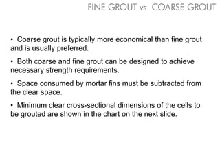 • Coarse grout is typically more economical than fine grout
and is usually preferred.
• Both coarse and fine grout can be designed to achieve
necessary strength requirements.
• Space consumed by mortar fins must be subtracted from
the clear space.
• Minimum clear cross-sectional dimensions of the cells to
be grouted are shown in the chart on the next slide.
FINE GROUT vs. COARSE GROUT
 