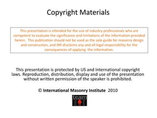 This presentation is protected by US and International copyright
laws. Reproduction, distribution, display and use of the presentation
without written permission of the speaker is prohibited.
© International Masonry Institute 2010
Copyright Materials
This presentation is intended for the use of industry professionals who are
competent to evaluate the significance and limitations of the information provided
herein. This publication should not be used as the sole guide for masonry design
and construction, and IMI disclaims any and all legal responsibility for the
consequences of applying the information.
 