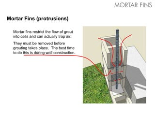 Mortar Fins (protrusions)
Mortar fins restrict the flow of grout
into cells and can actually trap air.
They must be removed before
grouting takes place. The best time
to do this is during wall construction.
MORTAR FINS
 