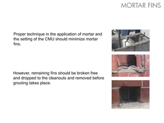 However, remaining fins should be broken free
and dropped to the cleanouts and removed before
grouting takes place.
Proper technique in the application of mortar and
the setting of the CMU should minimize mortar
fins.
MORTAR FINS
 