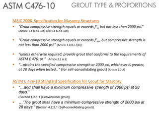 MSJC 2008 Specification for Masonry Structures
 “Grout compressive strength equals or exceeds f’m but not less than 2000 psi.”
(Article 1.4 B.2.a.3)b) and 1.4 B.2.b.3)b))
 “Grout compressive strength equals or exceeds f’aac but compressive strength is
not less than 2000 psi.” (Article 1.4 B.c.3)b))
 “unless otherwise required, provide grout that conforms to the requirements of
ASTM C 476, or ” (Article 2.2 A.1)
 “…attains the specified compressive strength or 2000 psi, whichever is greater,
at 28 days when tested…” (for self-consolidating grout) (Article 2.2 A).2)
ASTM C 476-10 Standard Specification for Grout for Masonry
 “…and shall have a minimum compressive strength of 2000 psi at 28
days.”
(Section 4.2.1.1 (Conventional grout))
 …”The grout shall have a minimum compressive strength of 2000 psi at
28 days.” (Section 4.2.2.1 (Self-consolidating grout))
GROUT TYPE & PROPORTIONSASTM C476-10
 