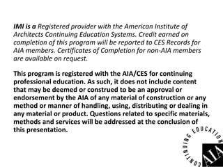 IMI is a Registered provider with the American Institute of
Architects Continuing Education Systems. Credit earned on
completion of this program will be reported to CES Records for
AIA members. Certificates of Completion for non-AIA members
are available on request.
This program is registered with the AIA/CES for continuing
professional education. As such, it does not include content
that may be deemed or construed to be an approval or
endorsement by the AIA of any material of construction or any
method or manner of handling, using, distributing or dealing in
any material or product. Questions related to specific materials,
methods and services will be addressed at the conclusion of
this presentation.
 
