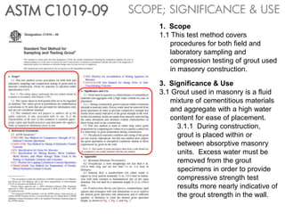SCOPE; SIGNIFICANCE & USEASTM C1019-09
1. Scope
1.1 This test method covers
procedures for both field and
laboratory sampling and
compression testing of grout used
in masonry construction.
3. Significance & Use
3.1 Grout used in masonry is a fluid
mixture of cementitious materials
and aggregate with a high water
content for ease of placement.
3.1.1 During construction,
grout is placed within or
between absorptive masonry
units. Excess water must be
removed from the grout
specimens in order to provide
compressive strength test
results more nearly indicative of
the grout strength in the wall.
 