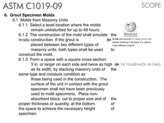 SCOPEASTM C1019-09
6. Grout Specimen Molds
6.1 Molds from Masonry Units
6.1.1 Select a level location where the molds
remain undisturbed for up to 48 hours.
6.1.2 The construction of the mold shall simulate the
in-situ construction. If the grout is
placed between two different types of
masonry units, both types shall be used to
construct the mold.
6.1.3 Form a space with a square cross-section,
3 in. or larger on each side and twice as high
as its width, by stacking masonry units of the
same type and moisture condition as
those being used in the construction. The
surface of the unit in contact with the grout
specimen shall not have been previously
used to mold specimens. Place non-
absorbent block, cut to proper size and of the
proper thickness or quantity, at the bottom of
the space to achieve the necessary height of
specimen.
5% tolerance on dims.
 