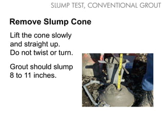 Grout should slump
8 to 11 inches.
Lift the cone slowly
and straight up.
Do not twist or turn.
Remove Slump Cone
SLUMP TEST, CONVENTIONAL GROUT
 