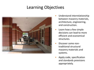 Learning Objectives
• Understand interrelationship
between masonry materials,
architecture, engineering,
and construction.
• Learn how a few simple
decisions can lead to more
efficient and economical
structures.
• Discover some non-
traditional structural
masonry materials and
systems.
• Apply code, specification
and standards provisions
appropriately.
 