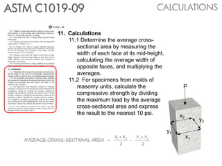 CALCULATIONSASTM C1019-09
11. Calculations
11.1 Determine the average cross-
sectional area by measuring the
width of each face at its mid-height,
calculating the average width of
opposite faces, and multiplying the
averages.
11.2 For specimens from molds of
masonry units, calculate the
compressive strength by dividing
the maximum load by the average
cross-sectional area and express
the result to the nearest 10 psi. x2
x1
y1
y2
P
Average cross-sectional Area =
x1 + x2
2 2
y1 + y2.
 