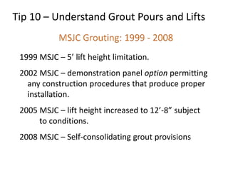 1999 MSJC – 5’ lift height limitation.
2002 MSJC – demonstration panel option permitting
any construction procedures that produce proper
installation.
2005 MSJC – lift height increased to 12’-8” subject
to conditions.
2008 MSJC – Self-consolidating grout provisions
Tip 10 – Understand Grout Pours and Lifts
 