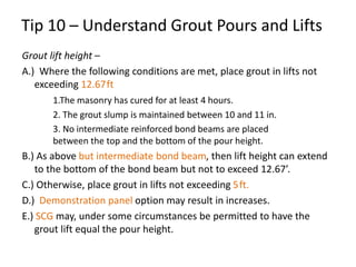 Grout lift height –
A.) Where the following conditions are met, place grout in lifts not
exceeding 12.67ft
1.The masonry has cured for at least 4 hours.
2. The grout slump is maintained between 10 and 11 in.
3. No intermediate reinforced bond beams are placed
between the top and the bottom of the pour height.
B.) As above but intermediate bond beam, then lift height can extend
to the bottom of the bond beam but not to exceed 12.67’.
C.) Otherwise, place grout in lifts not exceeding 5ft.
D.) Demonstration panel option may result in increases.
E.) SCG may, under some circumstances be permitted to have the
grout lift equal the pour height.
Tip 10 – Understand Grout Pours and Lifts
 