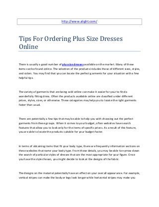 http://www.alight.com/




Tips For Ordering Plus Size Dresses
Online

There is usually a good number of plus size dresses available on the market. Many of these
items can be found online. The selection of the products includes those of different sizes, styles,
and colors. You may find that you can locate the perfect garments for your situation with a few
helpful tips.



The variety of garments that are being sold online can make it easier for your to find a
wonderfully fitting dress. Often the products available online are classified under different
prices, styles, sizes, or otherwise. These categories may help you to locate the right garments
faster than usual.



There are potentially a few tips that may be able to help you with choosing out the perfect
garments from these groups. When it comes to your budget, often websites have search
features that allow you to look only for the items of specific prices. As a result of this feature,
you are able to locate the products suitable for your budget faster.



In terms of obtaining items that fit your body type, there are frequently information sections on
these websites that name your body type. From these details, you may be able to narrow down
the search of particular styles of dresses that are the most appropriate for your figure. Once
you have the style chosen, you might decide to look at the designs of the fabric.



The designs on the material potentially have an effect on your overall appearance. For example,
vertical stripes can make the body or legs look longer while horizontal stripes may make you
 