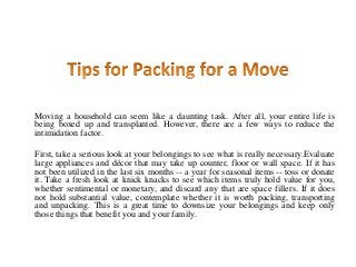 Moving a household can seem like a daunting task. After all, your entire life is
being boxed up and transplanted. However, there are a few ways to reduce the
intimidation factor.
First, take a serious look at your belongings to see what is really necessary.Evaluate
large appliances and décor that may take up counter, floor or wall space. If it has
not been utilized in the last six months -- a year for seasonal items -- toss or donate
it. Take a fresh look at knick knacks to see which items truly hold value for you,
whether sentimental or monetary, and discard any that are space fillers. If it does
not hold substantial value, contemplate whether it is worth packing, transporting
and unpacking. This is a great time to downsize your belongings and keep only
those things that benefit you and your family.
 