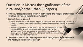 Question 1: Discuss the significance of the
rural and/or the urban (9 papers)
• Pitfall: Juxtaposing rural vs urban in both books: the villages of childhood
(rural) vs city/jungle (jungle is not “urban”)
• Context: largely ignored
• Egypt: the setting is the context – Egypt in transition from a traditional, rural society
to a more modern one, while traditions stay firmly entrenched. Needs to be made
explicit
• Vietnam: the context of the book is not the setting of most stories,
but the 1980s, when it became possible to look back at the
Vietnam war. There was a need to come to terms with what the
country went through. The rural setting represents the innocence
with which we went into Vietnam.
• Consider: If Firdaus or Tim had grown up in cities, would their innocence
and nostalgia have been as strong?
 