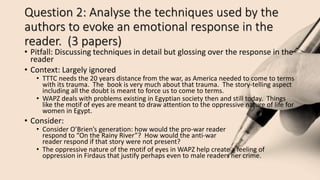 Question 2: Analyse the techniques used by the
authors to evoke an emotional response in the
reader. (3 papers)
• Pitfall: Discussing techniques in detail but glossing over the response in the
reader
• Context: Largely ignored
• TTTC needs the 20 years distance from the war, as America needed to come to terms
with its trauma. The book is very much about that trauma. The story-telling aspect
including all the doubt is meant to force us to come to terms.
• WAPZ deals with problems existing in Egyptian society then and still today. Things
like the motif of eyes are meant to draw attention to the oppressive nature of life for
women in Egypt.
• Consider:
• Consider O’Brien’s generation: how would the pro-war reader
respond to “On the Rainy River”? How would the anti-war
reader respond if that story were not present?
• The oppressive nature of the motif of eyes in WAPZ help create a feeling of
oppression in Firdaus that justify perhaps even to male readers her crime.
 