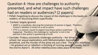 Question 4: How are challenges to authority
presented, and what impact have such challenges
had on readers or audiences? (2 papers)
• Pitfall: Forgetting to discuss the impact of the challenges in the books on
readers, or discussing them superficially.
• Context: largely ignored.
• WAPZ is a manifesto, decrying the treatment of women in Egypt. Therefore,
Firdaus’s rebellion is meant as a call to action
• TTTC is a memoir, meant to explain how these actions could have
happened. Therefore, the challenge to ‘authority’ is not in the
plot but in the author’s questioning of truth
• Consider: Firdaus constantly challenges authority – her drive to go to
school, her sexual explorations with Mohammadain, becoming a
prostitute, and the murder of the pimp are just a few. Tim is less rebellious
– his greatest act or rebellion is thinking of running away to Canada, but in
the end he doesn’t. All other rebelliousness takes place in his head.
 