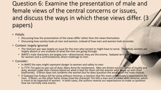 Question 6: Examine the presentation of male and
female views of the central concerns or issues,
and discuss the ways in which these views differ. (3
papers)
• Pitfalls
• Discussing how the presentation of the views differ rather than the views themselves
• Discussing how society looks at men and women, instead of how men and women look at society
• Context: largely ignored
• The Vietnam war was largely an issue for the men who served or might have to serve. Therefore, women are
largely absent or are unaware of what the men are going through.
• WAPZ’s male characters are largely one—dimensional, they are the enemy. Sadaawi writes this as a manifesto
for women and a confrontational, direct challenge to men.
• Consider:
• In WAPZ the eyes might represent danger to women and safety to men
• In TTTC Tim goes to war out of duty; Mary Anne for excitement. Men are driven out of a sense of loyalty and
duty, women make their choices based on what is best for them (all the women who break up with their
boyfriends). O’Brien does not condemn the women but he does question the wisdom of the male choices
• El Sadaawi has Firdaus kill her pimp without remorse, a reaction that fits more with society’s expectations for
men. O’Brien, on the other hand, shows how the character Tim kills a man and is ridden with remorse, which
is more to be expected of women. In both cases, the authors reverse our expectations to make us question
how we normally view events.
 