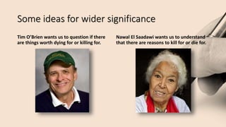 Some ideas for wider significance
Tim O’Brien wants us to question if there
are things worth dying for or killing for.
Nawal El Saadawi wants us to understand
that there are reasons to kill for or die for.
 