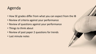 Agenda
• How SE grades differ from what you can expect from the IB
• Review of criteria against your performance
• Review of questions against your performance
• Things to think about
• Review of past paper 2 questions for trends
• Last minute notes
 