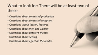 What to look for: There will be at least two of
these
• Questions about context of production
• Questions about context of reception
• Questions about literary features
• Questions about men and women
• Questions about different themes
• Questions about setting
• Questions about effect on the reader
 