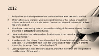 2012
1. Analyse how justice is represented and understood in at least two works studied.
2. Writers often use a character who is alienated from his or her culture or society in
order to explore cultural or social values. Examine this idea with reference to at least
two works studied.
3. What impact does setting have on your understanding of the central ideas or themes
presented in at least two works studied?
4. Literature is often said to be timeless. To what extent is this true of at least two works
you have studied?
5. It has been said that history “cannot be unlived, but if faced with courage, need not be
lived again.” To what extent do at least two works studied “face” history in order to
ensure that its wrongs “need not be lived again”?
6. Looking closely at at least two works studied, show that more than one interpretation
could be made of those works.
 