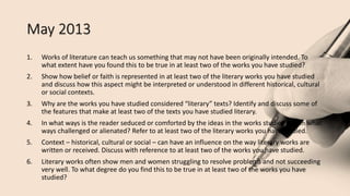 May 2013
1. Works of literature can teach us something that may not have been originally intended. To
what extent have you found this to be true in at least two of the works you have studied?
2. Show how belief or faith is represented in at least two of the literary works you have studied
and discuss how this aspect might be interpreted or understood in different historical, cultural
or social contexts.
3. Why are the works you have studied considered “literary” texts? Identify and discuss some of
the features that make at least two of the texts you have studied literary.
4. In what ways is the reader seduced or comforted by the ideas in the works studied and in what
ways challenged or alienated? Refer to at least two of the literary works you have studied.
5. Context – historical, cultural or social – can have an influence on the way literary works are
written or received. Discuss with reference to at least two of the works you have studied.
6. Literary works often show men and women struggling to resolve problems and not succeeding
very well. To what degree do you find this to be true in at least two of the works you have
studied?
 