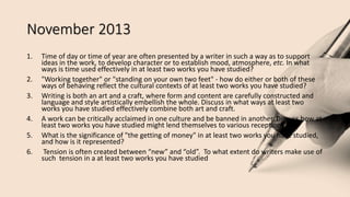 November 2013
1. Time of day or time of year are often presented by a writer in such a way as to support
ideas in the work, to develop character or to establish mood, atmosphere, etc. In what
ways is time used effectively in at least two works you have studied?
2. "Working together" or "standing on your own two feet" - how do either or both of these
ways of behaving reflect the cultural contexts of at least two works you have studied?
3. Writing is both an art and a craft, where form and content are carefully constructed and
language and style artistically embellish the whole. Discuss in what ways at least two
works you have studied effectively combine both art and craft.
4. A work can be critically acclaimed in one culture and be banned in another. Discuss how at
least two works you have studied might lend themselves to various receptions.
5. What is the significance of "the getting of money" in at least two works you have studied,
and how is it represented?
6. Tension is often created between “new” and “old”. To what extent do writers make use of
such tension in a at least two works you have studied
 