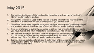May 2015
1. Discuss the significance of the rural and/or the urban in at least two of the Part 3
literary works you have studied.
2. Analyse the techniques used by the authors to evoke an emotional response in the
reader in at least two of the Part 3 literary works you have studied.
3. Show how sub-plots or secondary themes contribute to the reader’s understanding of
the works as a whole in at least two of the Part 3 literary works you have studied.
4. How are challenges to authority presented in at least two of the Part 3 literary works
you have studied, and what impact have such challenges had on readers or audiences?
5. The personal history of an author can have a significant influence on the way meaning
is constructed in his/her writing. Comment on specific instances of such influence in
at least two of the Part 3 literary works you have studied.
6. Examine the presentation of male and female views of the central concerns or issues
in at least two of the Part 3 literary works you have studied, and discuss the ways in
which these views differ.
 