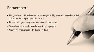 Remember!
• SL: you had 120 minutes to write your SE; you will only have 90
minutes for Paper 2 on May 3rd
• SL and HL: you may not use any dictionaries
• Double-space and clearly mark paragraphs
• Much of this applies to Paper 1 too
 