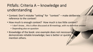 Pitfalls: Criteria A – knowledge and
understanding
• Context: Don’t mistake “setting” for “context” – make deliberate
reference to the context!
• How much is enough context? How much is too little context?
• I don’t know… this is often discussed at IB meetings, with no definitive answer
• Depending also on question
• Knowledge of the book: one example does not necessarily
demonstrate reliable knowledge; two is better or quickly
mention others.
 