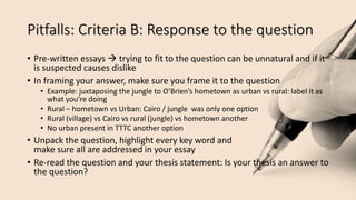 Pitfalls: Criteria B: Response to the question
• Pre-written essays  trying to fit to the question can be unnatural and if it
is suspected causes dislike
• In framing your answer, make sure you frame it to the question
• Example: juxtaposing the jungle to O’Brien’s hometown as urban vs rural: label it as
what you’re doing
• Rural – hometown vs Urban: Cairo / jungle was only one option
• Rural (village) vs Cairo vs rural (jungle) vs hometown another
• No urban present in TTTC another option
• Unpack the question, highlight every key word and
make sure all are addressed in your essay
• Re-read the question and your thesis statement: Is your thesis an answer to
the question?
 