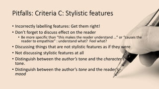 Pitfalls: Criteria C: Stylistic features
• Incorrectly labelling features: Get them right!
• Don’t forget to discuss effect on the reader
• Be more specific than “this makes the reader understand …” or “causes the
reader to empathize” : understand what? Feel what?
• Discussing things that are not stylistic features as if they were
• Not discussing stylistic features at all
• Distinguish between the author’s tone and the character’s
tone.
• Distinguish between the author’s tone and the reader’s
mood
 