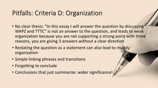 Pitfalls: Criteria D: Organization
• No clear thesis: “In this essay I will answer the question by discussing
WAPZ and TTTC” is not an answer to the question, and leads to weak
organization because you are not supporting a strong point with three
reasons, you are giving 3 answers without a clear direction
• Restating the question as a statement can also lead to muddy
organization
• Simple linking phrases and transitions
• Forgetting to conclude
• Conclusions that just summarize: wider significance!
 
