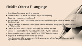 Pitfalls: Criteria E Language
• Repetition of the same words or phrases
• Grammar: area’s vs areas, the boy his dog vs the boy’s dog
• Books have readers, not audiences!
• Be consistent in your use of tense: discuss the plot either in past tense or present, but
don’t mix it up
• Lack of variation in sentence construction – especially when paragraphs all follow the PEE
or PEAL models.
• Lack of academic terms, in particular labels for stylistic features
• Misuse of academic terms, in particular labels for stylistic features
• If you are going to abbreviate “WAPZ” and “TTTC” introduce them
• Register!!!! (both too informal and too formal)
• Even if you got a 5 for language on the SE, you may get a 3 on Paper 2 (difference VWO
expectations / IB expectations)
 