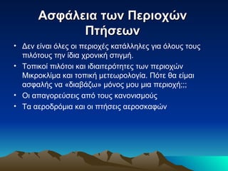 Ασφάλεια των Περιοχών  Πτήσεων   Δεν είναι όλες οι περιοχές κατάλληλες για όλους τους πιλότους την ίδια χρονική στιγμή. Τοπικοί πιλότοι και ιδιαιτερότητες των περιοχών Μικροκλίμα και τοπική μετεωρολογία. Πότε θα είμαι ασφαλής να «διαβάζω» μόνος μου μια περιοχή;;; Οι απαγορεύσεις από τους κανονισμούς Τα αεροδρόμια και οι πτήσεις αεροσκαφών 