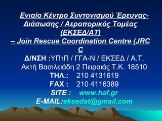 Ενιαίο Κέντρο Συντονισμού Έρευνας-Διάσωσης / Αεροπορικός Τομέας (ΕΚΣΕΔ/ΑΤ) –  Join Rescue Coordination Centre  ( JRCC Δ/ΝΣΗ : ΥΠτΠ / ΓΓΑ-Ν / ΕΚΣΕΔ / Α.Τ. Ακτή Βασιλειάδη 2 Πειραιάς Τ.Κ. 18510 ΤΗΛ .:     210 4131619 F ΑΧ  :     210 4116389 SITE :     www.haf.gr E-MAIL: [email_address] 