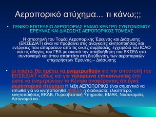 Αεροπορικό ατύχημα... τι κάνω;;; ΓΕΝΙΚΟ ΕΠΙΤΕΛΕΙΟ ΑΕΡΟΠΟΡΙΑΣ ΕΝΙΑΙΟ ΚΕΝΤΡΟ ΣΥΝΤΟΝΙΣΜΟΥ ΕΡΕΥΝΑΣ ΚΑΙ ΔΙΑΣΩΣΗΣ ΑΕΡΟΠΟΡΙΚΟΣ ΤΟΜΕΑΣ Η αποστολή του Τομέα Αεροπορικής Έρευνας και Διάσωσης (ΕΚΣΕΔ/ΑΤ) είναι να προβαίνει στις αναγκαίες κινητοποιήσεις και ενέργειες που απορρέουν από τις οικίες συμβάσεις, εγχειρίδια του  ICAO  και τις οδηγίες του ΓΕΑ με σκοπό την υποβοήθηση του ΕΚΣΕΔ στο συντονισμό και όπου απαιτείται στη διεύθυνση, των αεροπορικών επιχειρήσεων Έρευνας – Διάσωσης οι πιλότοι θα πρέπει να  ενημερωθούν  για την αποστολή του ΕΚΣΕΔ/ΑΤ καθώς και για  τηλεφώνα επικοινωνίας  έτσι ώστε να ενημερώνουν το Κέντρο αναφέροντας ότι έγινε  αεροπορικό ατύχημα  Η λέξη  ΑΕΡΟΠΟΡΙΚΟ  είναι σημαντικό να ειπωθεί για να κινητοποιηθεί  ΑΜΕΣΑ  η διαδικασία: ελικόπτερο, κινητοποιήσεις ΕΚΑΒ, Πυροσβεστική Υπηρεσία, ΕΜΑΚ, Νοσοκομεία, Αστυνομία κα . 