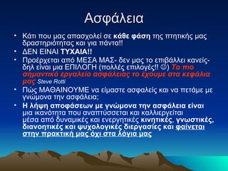 Ασφάλεια Κάτι που μας απασχολεί σε  κάθε φάση  της πτητικής μας δραστηριότητας και για πάντα!! ΔΕΝ ΕΙΝΑΙ  ΤΥΧΑΙΑ!! Προέρχεται από ΜΕΣΑ ΜΑΣ- δεν μας το επιβάλλει κανείς-δηλ είναι μια ΕΠΙΛΟΓΗ (πολλές επιλογές!!   )  Το πιο σημαντικό εργαλείο ασφάλειας   το έχουμε στα κεφάλια μας   Steve Rotti  Πώς ΜΑΘΑΙΝΟΥΜΕ να είμαστε ασφαλείς και να πετάμε με γνώμονα την ασφάλεια;  Η λήψη αποφάσεων με γνώμονα την ασφάλεια είναι  μια ικανότητα που αναπτύσσεται και καλλιεργείται μέσα από δυναμικές και ενεργητικές  κινητικές ,  γνωστικές, διανοητικές και ψυχολογικές διεργασίες και  φαίνεται στην πρακτική μας όχι στα λόγια μας 