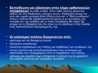 Εκπαίδευση και εξάσκηση στην λήψη ορθολογικών αποφάσεων   σε κάθε στάδιο, όπου κάθε πιλότος βρίσκεται, καθώς και στις διαδικασίες ελέγχου αυτών. Εξάσκηση μπορεί να γίνει μια τυχαία εμπειρία αλλά επίσης είναι και  η "θέση συνθηκών" όπου ο πιλότος θα προβληματίζεται (μόνος ή με ερωτήσεις του εκπαιδευτή- της ομάδας) για το ποιες αποφάσεις θα πάρει, θα μπορεί να τις δοκιμάζει και στο τέλος να τις αξιολογεί.( στα πλαίσια ενός προπονητικού προγράμματος, πχ) Οι καλύτεροι πιλότοι διακρίνονται από:  καλύτερη και πιο δομημένη γνώση  εξελιγμένο αυτοέλεγχο ικανότητα σχεδιασμού της πτήσης και πρόβλεψη των συνθηκών της οπτική οξύτητα και αποτελεσματικότητα στον εντοπισμό και αξιοποίηση των πληροφοριών από το περιβάλλον της πτήσης γρήγορη και ακριβής λήψη απόφασης ή αλλαγή της αν χρειαστεί: έχω σχέδιο αλλά και μια «ρεζέρβα» (ευελιξία)  