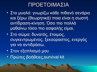 ΠΡΟΕΤΟΙΜΑΣΙΑ Στο μυαλό: γνωρίζω κάθε πιθανό σενάριο και ξέρω (θεωρητικά) ποια είναι η σωστή αντίδραση-κίνηση. Όσο πιο πολλά μαθαίνω τόσο πιο ασφαλής είμαι. Στο σώμα: δυνατός, έτοιμος, συγκεντρωμένος, ξεκούραστος, ενεργός για να αντιδράσω.  Στον εξοπλισμό μου Πρώτες βοήθειες ,survival kit 