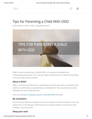 3/14/22, 9:58 AM Tips for Parenting a Child With ODD - Bryan Dunst | Food Blog
https://bryandunst.com/tips-for-parenting-a-child-with-odd/ 1/4
Tips for Parenting a Child With ODD
by bryandunst | Mar 14, 2022 | Blog, Bryan Dunst
When it comes to parenting a child with ODD, it is essential to be patient and
understanding. Remember, this is not your typical child and will not respond to parenting
in the same way as other children.
What is ODD?
ODD is a disorder that affects how a child behaves, interacts with others, and thinks. ODD
children are often defiant, argumentative, and disobedient. They may also have trouble
following rules and completing tasks.
Here are a few tips for helping to parent a child with ODD effectively:
Be consistent
One of the most important things you can do as a parent is consistent with your rules and
expectations. It will help your child know what is expected of them, and it will also help
establish a routine for them.
Keep your cool
U
U a
a
 