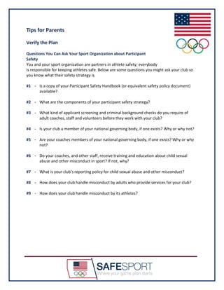 Tips for Parents
Verify the Plan
Questions You Can Ask Your Sport Organization about Participant
Safety
You and your sport organization are partners in athlete safety; everybody
is responsible for keeping athletes safe. Below are some questions you might ask your club so
you know what their safety strategy is.
#1 - Is a copy of your Participant Safety Handbook (or equivalent safety policy document)
available?
#2 - What are the components of your participant safety strategy?
#3 - What kind of applicant screening and criminal background checks do you require of
adult coaches, staff and volunteers before they work with your club?
#4 - Is your club a member of your national governing body, if one exists? Why or why not?
#5 - Are your coaches members of your national governing body, if one exists? Why or why
not?
#6 - Do your coaches, and other staff, receive training and education about child sexual
abuse and other misconduct in sport? If not, why?
#7 - What is your club’s reporting policy for child sexual abuse and other misconduct?
#8 - How does your club handle misconduct by adults who provide services for your club?
#9 - How does your club handle misconduct by its athletes?
 