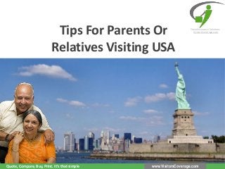 Tips For Parents Or
Relatives Visiting USA

Quote, Compare, Buy, Print. It’s that simple

Travel Insurance Solutions
VisitorsCoverage.com

www.VisitorsCoverage.com

 