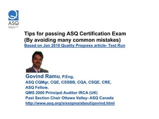 Tips for passing ASQ Certification Exam
(By avoiding many common mistakes)
Based on Jan 2010 Quality Progress article- Test Run




Govind Ramu, P.Eng,
ASQ CQMgr, CQE, CSSBB, CQA, CSQE, CRE,
ASQ Fellow,
QMS 2000 Principal Auditor IRCA (UK)
Past Section Chair Ottawa Valley- ASQ Canada
http://www.asq.org/sixsigma/about/govind.html
 