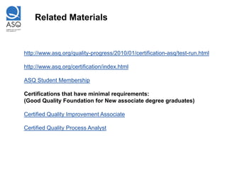 Related Materials


http://www.asq.org/quality-progress/2010/01/certification-asq/test-run.html

http://www.asq.org/certification/index.html

ASQ Student Membership

Certifications that have minimal requirements:
(Good Quality Foundation for New associate degree graduates)

Certified Quality Improvement Associate

Certified Quality Process Analyst
 