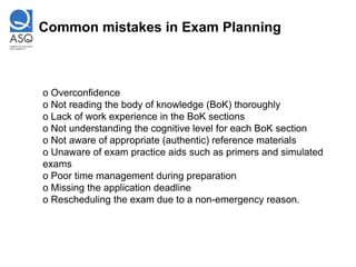 Common mistakes in Exam Planning



o Overconfidence
o Not reading the body of knowledge (BoK) thoroughly
o Lack of work experience in the BoK sections
o Not understanding the cognitive level for each BoK section
o Not aware of appropriate (authentic) reference materials
o Unaware of exam practice aids such as primers and simulated
exams
o Poor time management during preparation
o Missing the application deadline
o Rescheduling the exam due to a non-emergency reason.
 