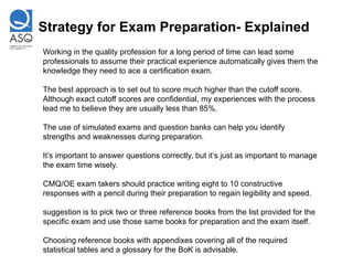 Strategy for Exam Preparation- Explained
Working in the quality profession for a long period of time can lead some
professionals to assume their practical experience automatically gives them the
knowledge they need to ace a certification exam.

The best approach is to set out to score much higher than the cutoff score.
Although exact cutoff scores are confidential, my experiences with the process
lead me to believe they are usually less than 85%.

The use of simulated exams and question banks can help you identify
strengths and weaknesses during preparation.

It’s important to answer questions correctly, but it’s just as important to manage
the exam time wisely.

CMQ/OE exam takers should practice writing eight to 10 constructive
responses with a pencil during their preparation to regain legibility and speed.

suggestion is to pick two or three reference books from the list provided for the
specific exam and use those same books for preparation and the exam itself.

Choosing reference books with appendixes covering all of the required
statistical tables and a glossary for the BoK is advisable.
 