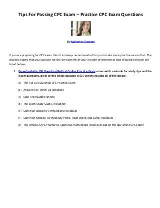 Tips For Passing CPC Exam – Practice CPC Exam Questions




                                             By Katherine Dawson



If you are preparing for CPC exam then it is always recommended for you to take some practice exams first. The
practice exams that you can take for the very benefit of your in order of preference that should be chosen are
listed below-

   1. Downloadable 150 Question Medical Coding Practice Exam comes with a e-book for study tips and the
      exam questions, price of this whole package is $37 which includes all of the below:

       a) The Full 150 Question CPC Practice Exam

       b) Answer Key, With Full Rationale

       c) Scan Tron Bubble Sheets

       d) The Exam Study Guide, including:

       e) Common Anatomy Terminology Handouts

       f) Common Medical Terminology Prefix, Root Word, and Suffix Handouts

       g) The Official AAPC Proctor-to-Examinee Instructions (read out loud on the day of the CPC exam)
 