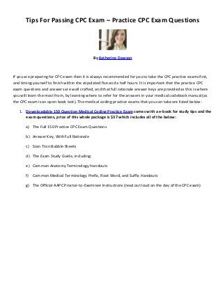 Tips For Passing CPC Exam – Practice CPC Exam Questions




                                              By Katherine Dawson



If you are preparing for CPC exam then it is always recommended for you to take the CPC practice exams first,
and timing yourself to finish within the stipulated five and a half hours. It is important that the practice CPC
exam questions and answers are well crafted, and that full rationale answer keys are provided as this is where
you will learn the most from, by learning where to refer for the answers in your medical codebook manual (as
the CPC exam is an open book test). The medical coding practice exams that you can take are listed below:

   1. Downloadable 150 Question Medical Coding Practice Exam comes with a e-book for study tips and the
       exam questions, price of this whole package is $37 which includes all of the below:

       a) The Full 150 Practice CPC Exam Questions

       b) Answer Key, With Full Rationale

       c) Scan Tron Bubble Sheets

       d) The Exam Study Guide, including:

       e) Common Anatomy Terminology Handouts

       f) Common Medical Terminology Prefix, Root Word, and Suffix Handouts

       g) The Official AAPC Proctor-to-Examinee Instructions (read out loud on the day of the CPC exam)
 