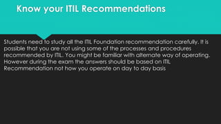 Know your ITIL Recommendations
Students need to study all the ITIL Foundation recommendation carefully. It is
possible that you are not using some of the processes and procedures
recommended by ITIL. You might be familiar with alternate way of operating.
However during the exam the answers should be based on ITIL
Recommendation not how you operate on day to day basis
 