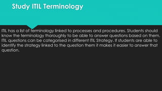 Study ITIL Terminology
ITIL has a list of terminology linked to processes and procedures. Students should
know the terminology thoroughly to be able to answer questions based on them.
ITIL questions can be categorised in different ITIL Strategy. If students are able to
identify the strategy linked to the question them it makes it easier to answer that
question.
 